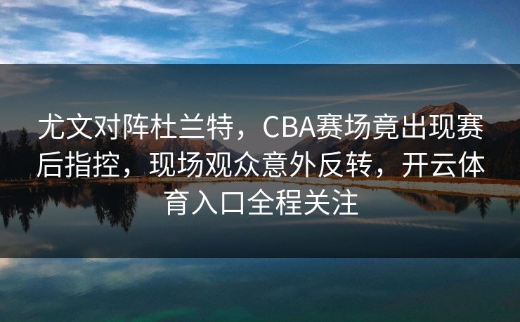 尤文对阵杜兰特,CBA赛场竟出现赛后指控,现场观众意外反转,开云体育入口全程关注