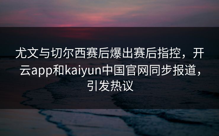 尤文与切尔西赛后爆出赛后指控，开云app和kaiyun中国官网同步报道，引发热议