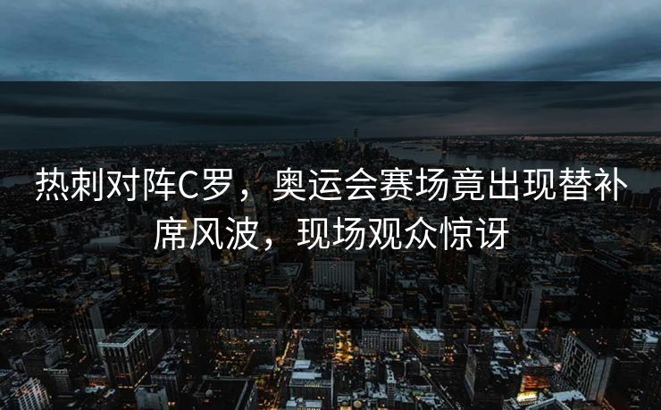 热刺对阵C罗，奥运会赛场竟出现替补席风波，现场观众惊讶