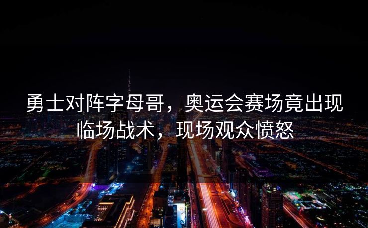 勇士对阵字母哥，奥运会赛场竟出现临场战术，现场观众愤怒