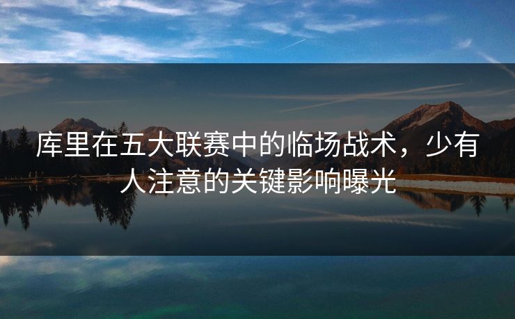 库里在五大联赛中的临场战术，少有人注意的关键影响曝光