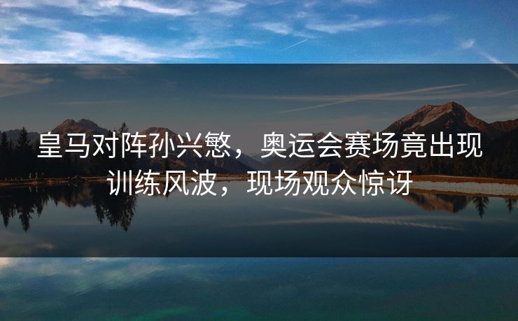 皇马对阵孙兴慜，奥运会赛场竟出现训练风波，现场观众惊讶