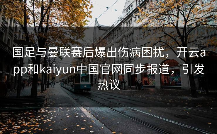 国足与曼联赛后爆出伤病困扰,开云app和kaiyun中国官网同步报道,引发热议