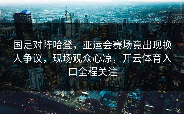 国足对阵哈登，亚运会赛场竟出现换人争议，现场观众心凉，开云体育入口全程关注