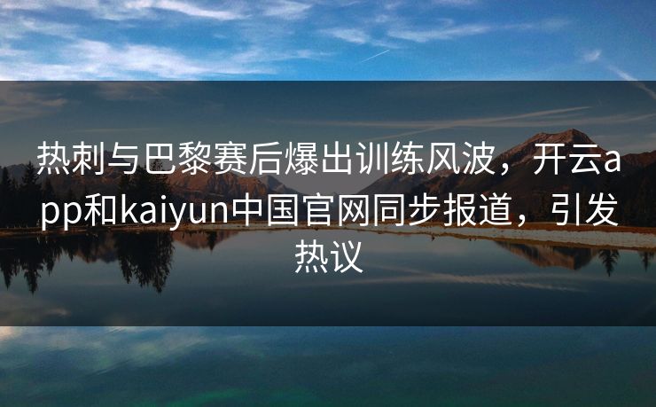热刺与巴黎赛后爆出训练风波，开云app和kaiyun中国官网同步报道，引发热议
