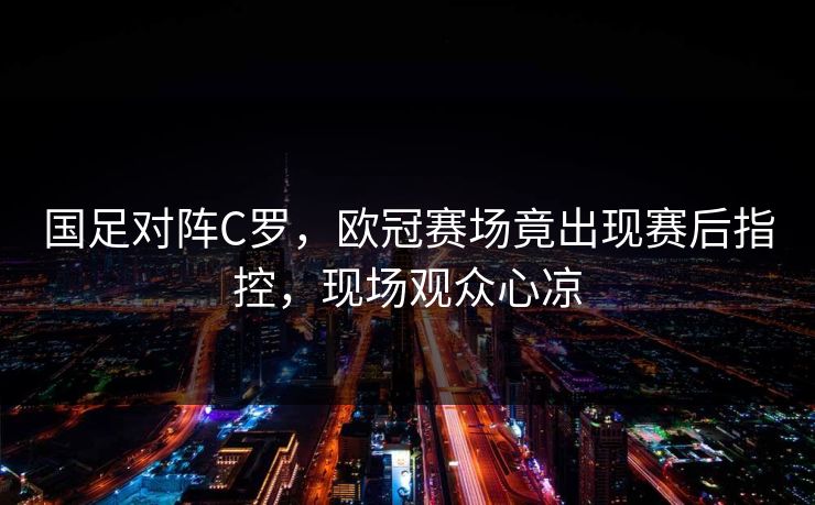 国足对阵C罗，欧冠赛场竟出现赛后指控，现场观众心凉