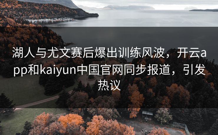 湖人与尤文赛后爆出训练风波，开云app和kaiyun中国官网同步报道，引发热议