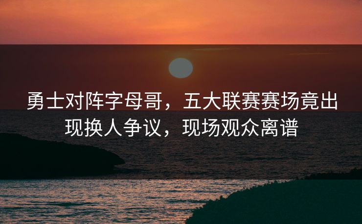 勇士对阵字母哥,五大联赛赛场竟出现换人争议,现场观众离谱