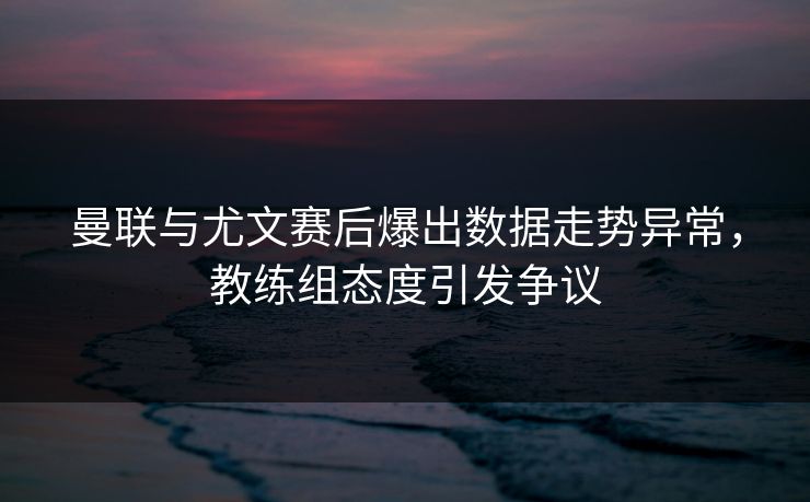 曼联与尤文赛后爆出数据走势异常,教练组态度引发争议