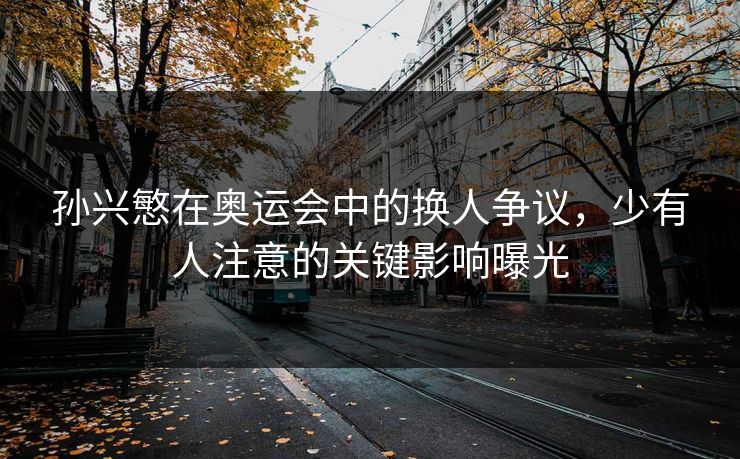 孙兴慜在奥运会中的换人争议，少有人注意的关键影响曝光