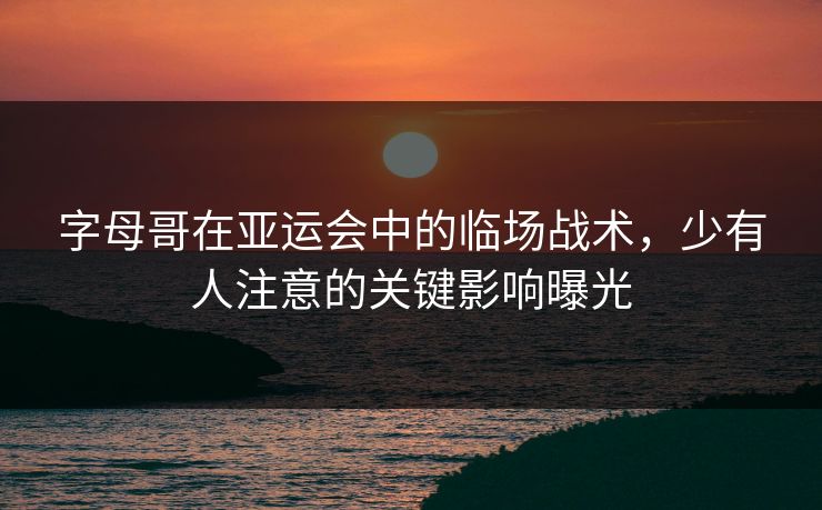 字母哥在亚运会中的临场战术，少有人注意的关键影响曝光