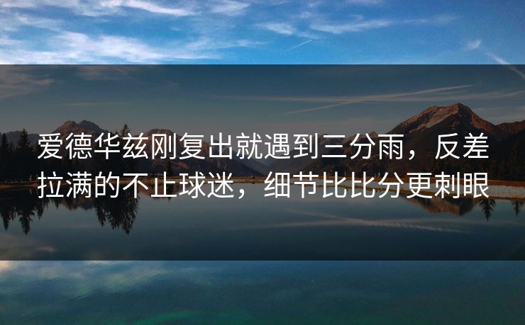 爱德华兹刚复出就遇到三分雨，反差拉满的不止球迷，细节比比分更刺眼