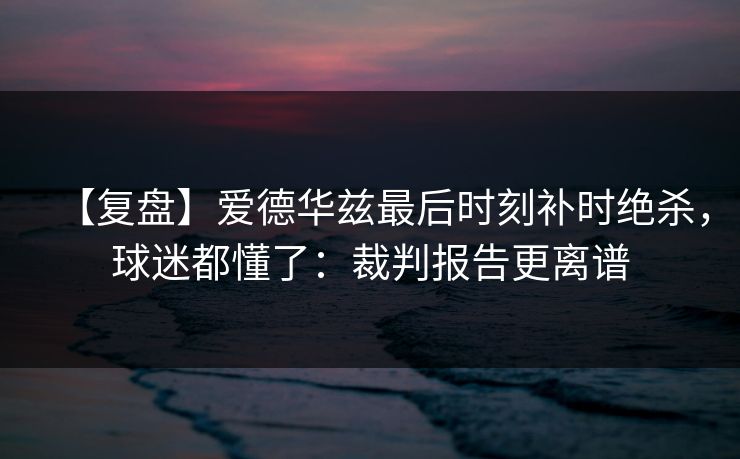 【复盘】爱德华兹最后时刻补时绝杀，球迷都懂了：裁判报告更离谱