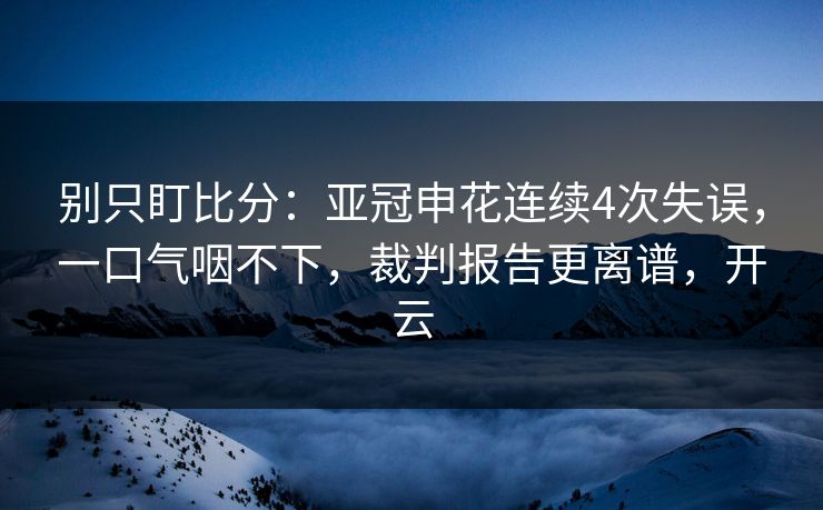 别只盯比分：亚冠申花连续4次失误，一口气咽不下，裁判报告更离谱，开云