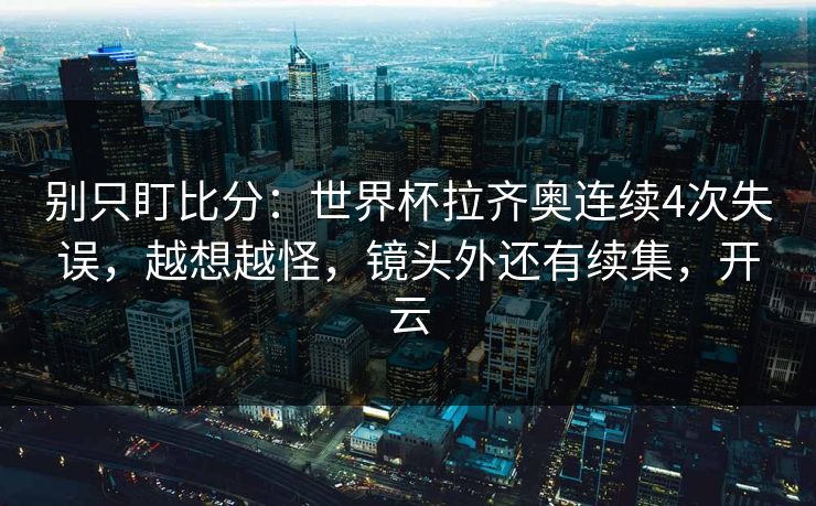 别只盯比分：世界杯拉齐奥连续4次失误，越想越怪，镜头外还有续集，开云